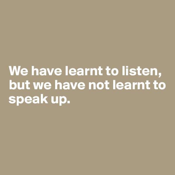 



We have learnt to listen, but we have not learnt to speak up.




