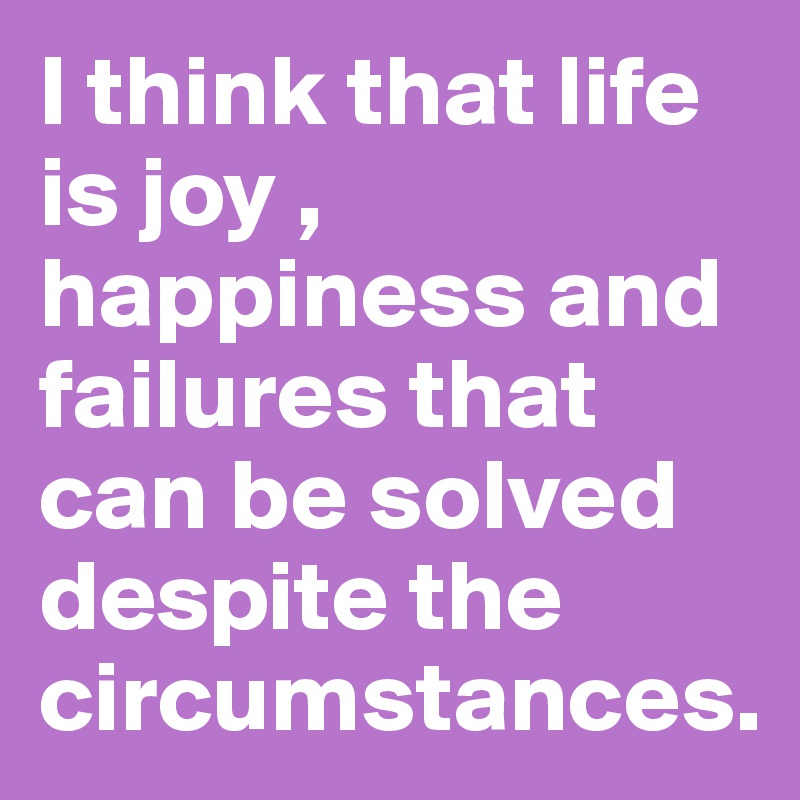 I think that life is joy , happiness and failures that can be solved despite the circumstances.