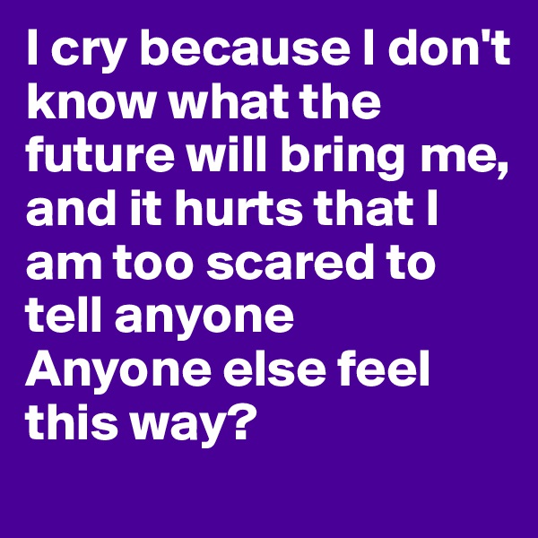 I cry because I don't know what the future will bring me, and it hurts that I am too scared to tell anyone 
Anyone else feel this way?
