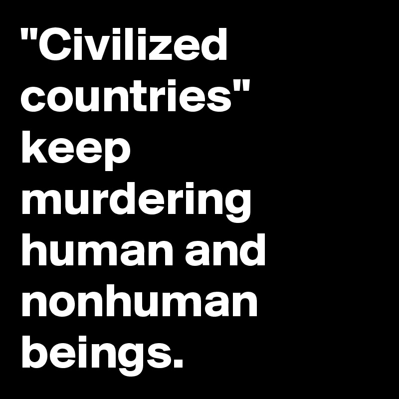 "Civilized countries" keep murdering human and nonhuman beings.