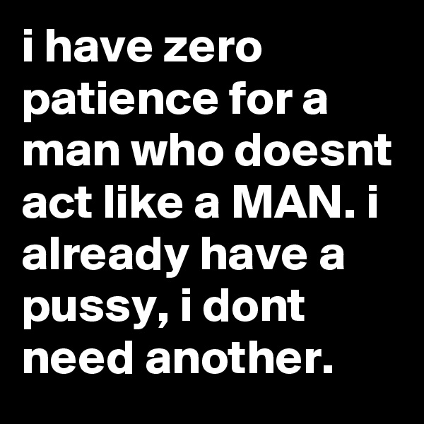 i have zero patience for a man who doesnt act like a MAN. i already have a pussy, i dont need another. 