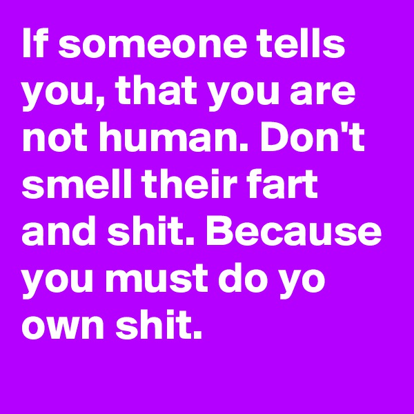 If someone tells you, that you are not human. Don't smell their fart and shit. Because you must do yo own shit.