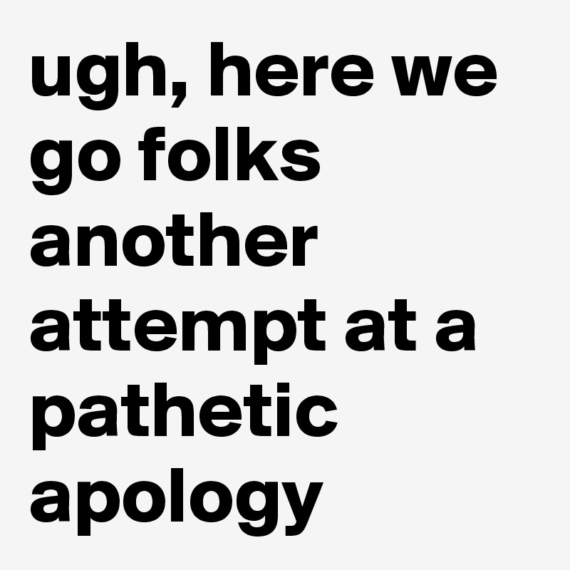 ugh, here we go folks another attempt at a pathetic apology