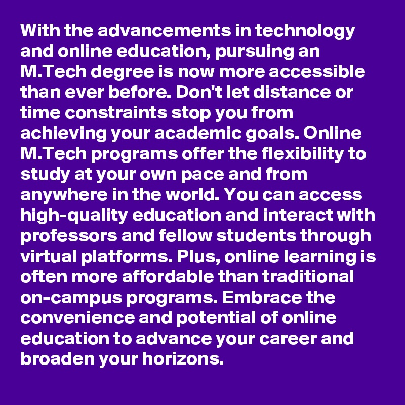 With the advancements in technology and online education, pursuing an M.Tech degree is now more accessible than ever before. Don't let distance or time constraints stop you from achieving your academic goals. Online M.Tech programs offer the flexibility to study at your own pace and from anywhere in the world. You can access high-quality education and interact with professors and fellow students through virtual platforms. Plus, online learning is often more affordable than traditional on-campus programs. Embrace the convenience and potential of online education to advance your career and broaden your horizons.