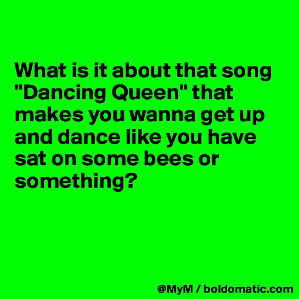 

What is it about that song "Dancing Queen" that makes you wanna get up and dance like you have sat on some bees or something?



