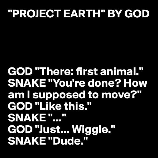 "PROJECT EARTH" BY GOD 




GOD "There: first animal."
SNAKE "You're done? How am I supposed to move?"
GOD "Like this."
SNAKE "..."
GOD "Just... Wiggle."
SNAKE "Dude."