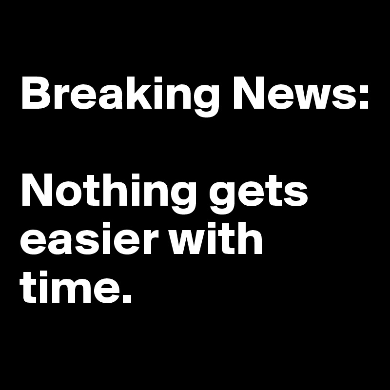 
Breaking News: 

Nothing gets easier with time. 
