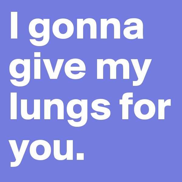 I gonna give my lungs for you.