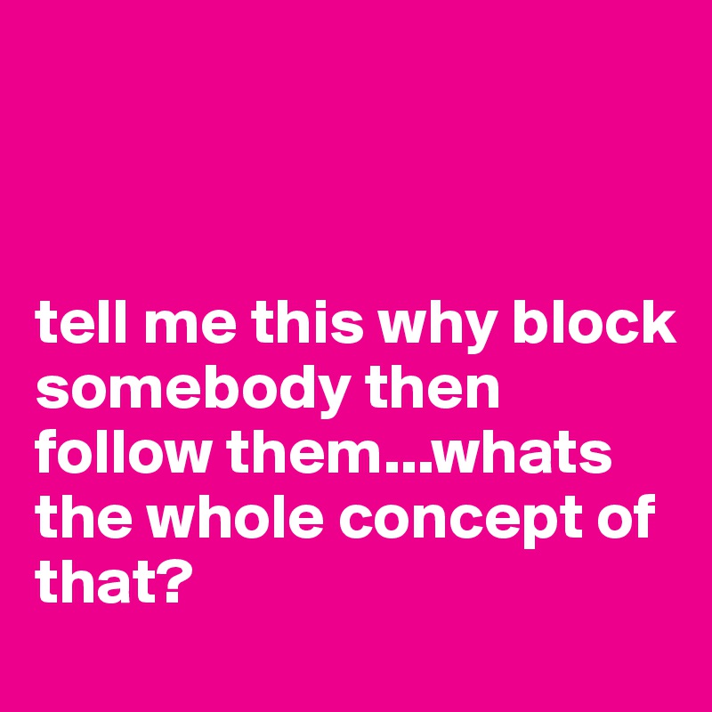 



tell me this why block somebody then follow them...whats the whole concept of that?