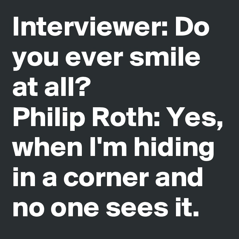 Interviewer: Do you ever smile at all?
Philip Roth: Yes, when I'm hiding in a corner and no one sees it.