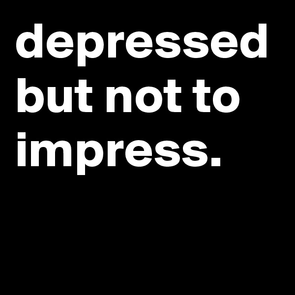 depressed but not to impress. 