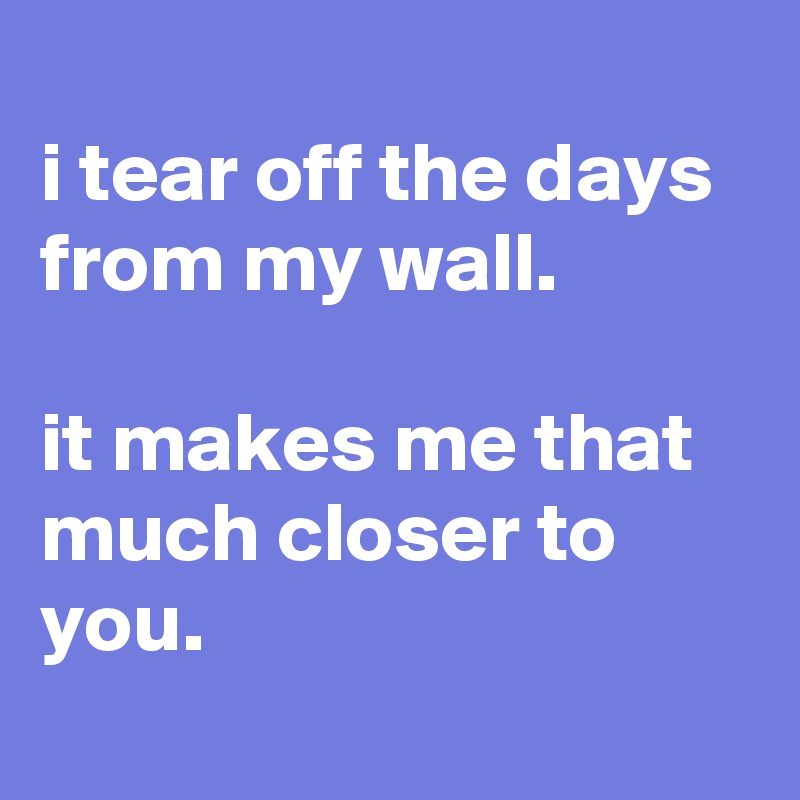 
i tear off the days from my wall.

it makes me that much closer to you.
