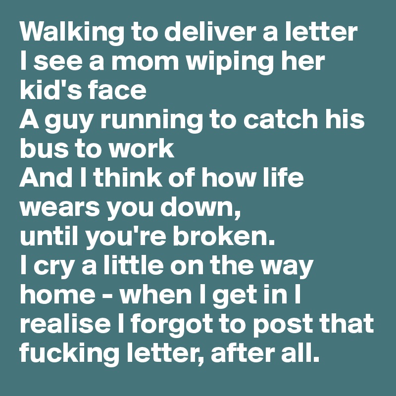 Walking to deliver a letter
I see a mom wiping her kid's face
A guy running to catch his bus to work
And I think of how life wears you down,
until you're broken.
I cry a little on the way home - when I get in I realise I forgot to post that fucking letter, after all.