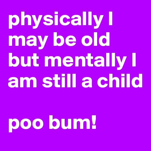 physically I may be old but mentally I am still a child

poo bum!