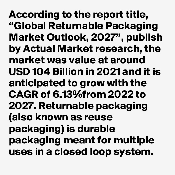 According to the report title, “Global Returnable Packaging Market Outlook, 2027”, publish by Actual Market research, the market was value at around USD 104 Billion in 2021 and it is anticipated to grow with the CAGR of 6.13%from 2022 to 2027. Returnable packaging (also known as reuse packaging) is durable packaging meant for multiple uses in a closed loop system. 