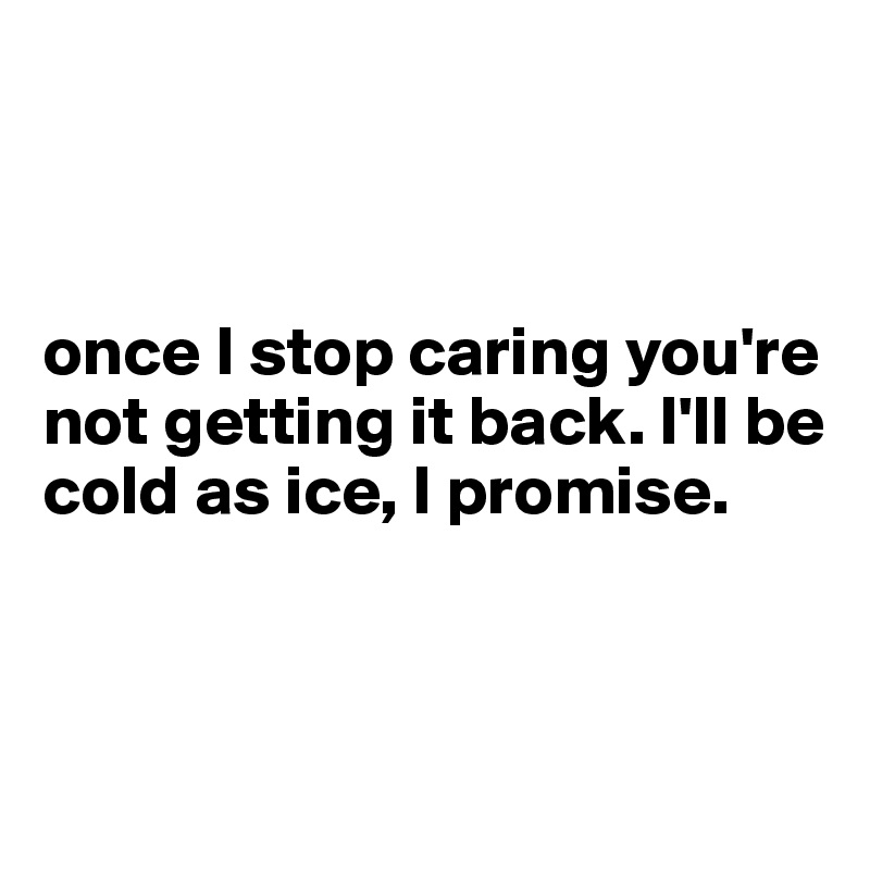 



once I stop caring you're not getting it back. I'll be cold as ice, I promise.


