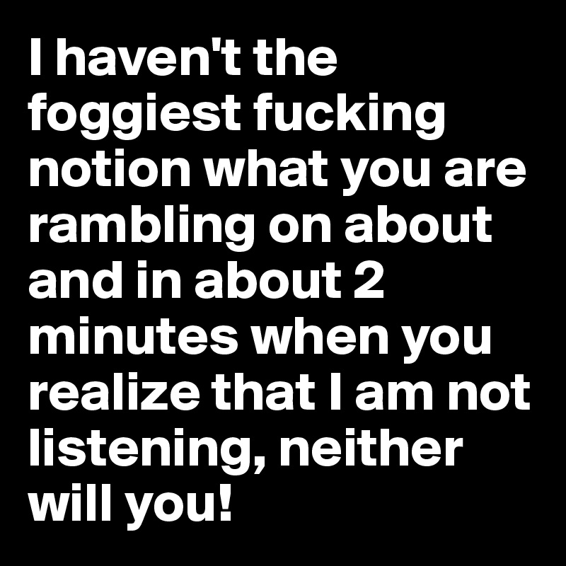 I haven't the foggiest fucking notion what you are rambling on about and in about 2 minutes when you realize that I am not listening, neither will you!