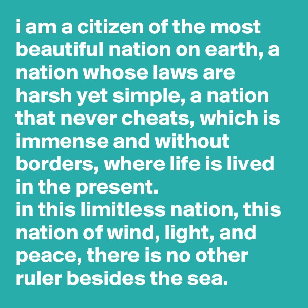 i am a citizen of the most beautiful nation on earth, a nation whose laws are harsh yet simple, a nation that never cheats, which is immense and without borders, where life is lived in the present. 
in this limitless nation, this nation of wind, light, and peace, there is no other ruler besides the sea.