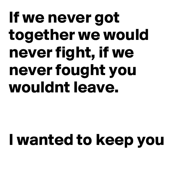 If we never got together we would never fight, if we never fought you wouldnt leave.


I wanted to keep you