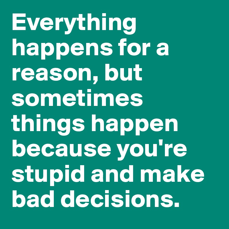 Everything happens for a reason, but sometimes things happen because you're stupid and make bad decisions.