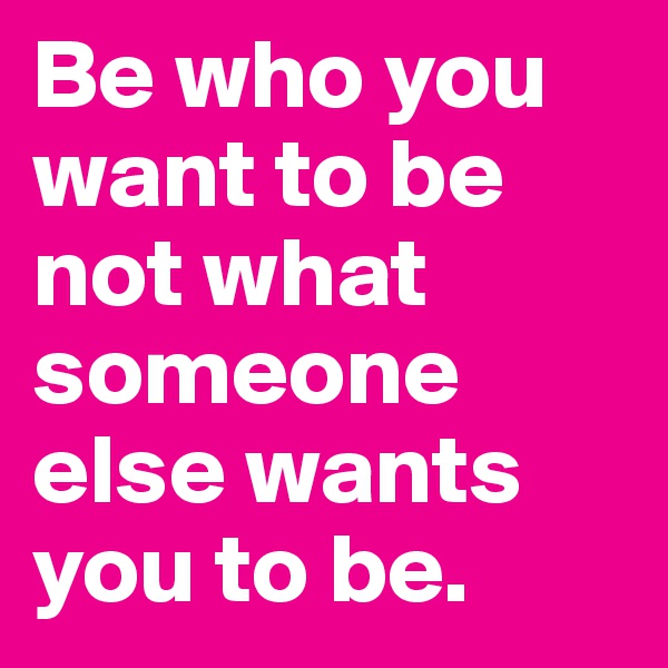 Be who you want to be not what someone else wants you to be.