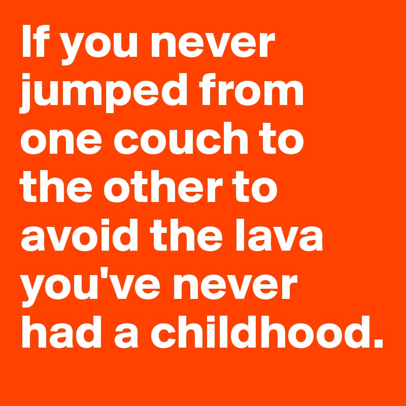 If you never jumped from one couch to the other to avoid the lava you've never had a childhood.