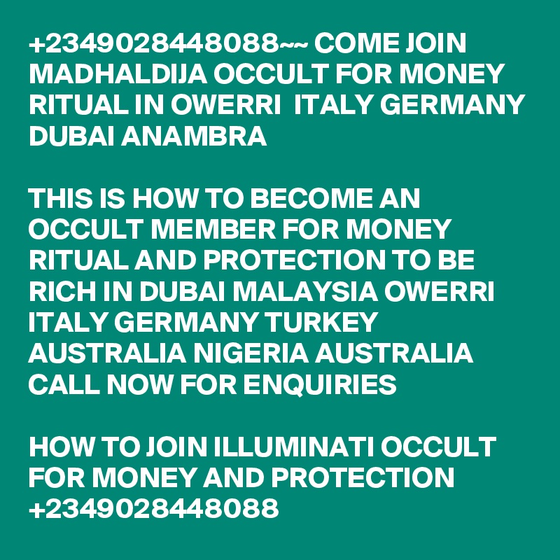 +2349028448088~~ COME JOIN MADHALDIJA OCCULT FOR MONEY RITUAL IN OWERRI  ITALY GERMANY DUBAI ANAMBRA

THIS IS HOW TO BECOME AN OCCULT MEMBER FOR MONEY RITUAL AND PROTECTION TO BE RICH IN DUBAI MALAYSIA OWERRI ITALY GERMANY TURKEY AUSTRALIA NIGERIA AUSTRALIA CALL NOW FOR ENQUIRIES

HOW TO JOIN ILLUMINATI OCCULT FOR MONEY AND PROTECTION +2349028448088