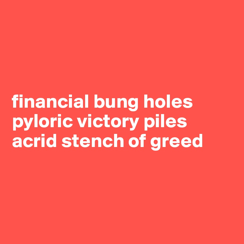 



financial bung holes
pyloric victory piles
acrid stench of greed



