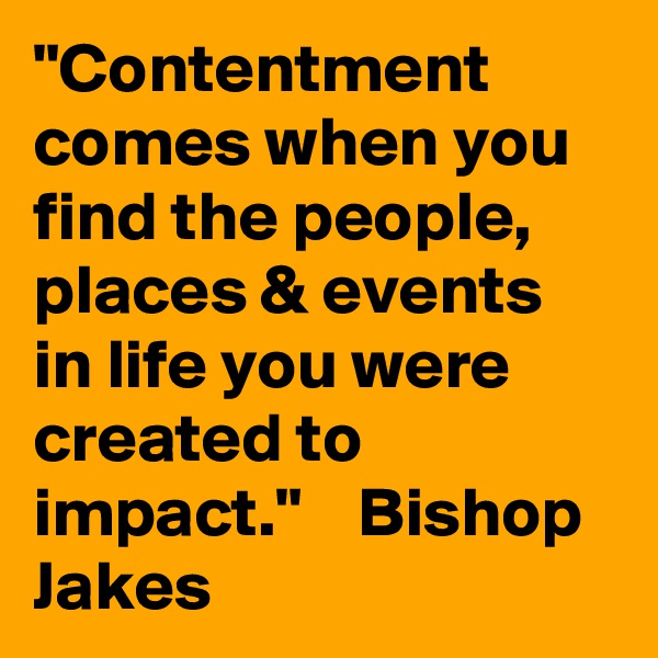 "Contentment comes when you find the people, places & events in life you were created to impact."    Bishop Jakes
