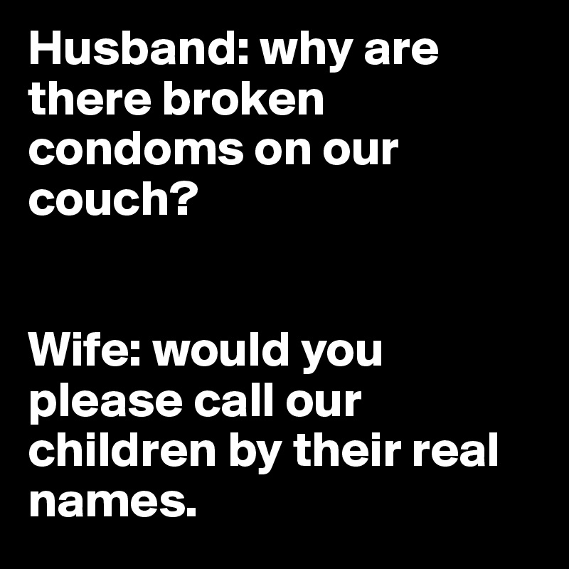 Husband: why are there broken condoms on our couch?


Wife: would you please call our children by their real names. 