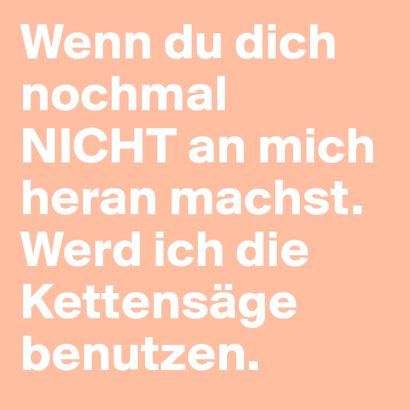 Wenn du dich nochmal NICHT an mich heran machst. Werd ich die Kettensäge benutzen.