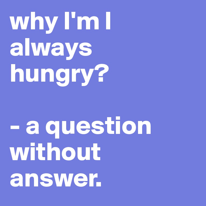 why I'm I always hungry? 

- a question without answer.
