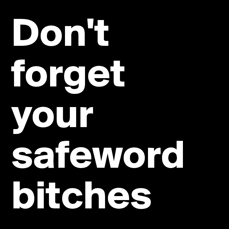 Don't forget 
your safeword bitches