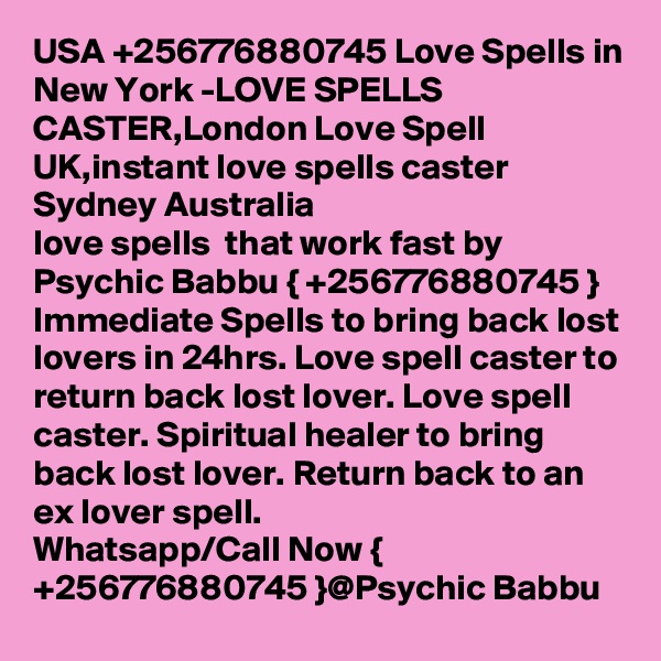 USA +256776880745 Love Spells in New York -LOVE SPELLS CASTER,London Love Spell UK,instant love spells caster Sydney Australia
love spells  that work fast by Psychic Babbu { +256776880745 }
Immediate Spells to bring back lost lovers in 24hrs. Love spell caster to return back lost lover. Love spell caster. Spiritual healer to bring back lost lover. Return back to an ex lover spell.
Whatsapp/Call Now { +256776880745 }@Psychic Babbu 