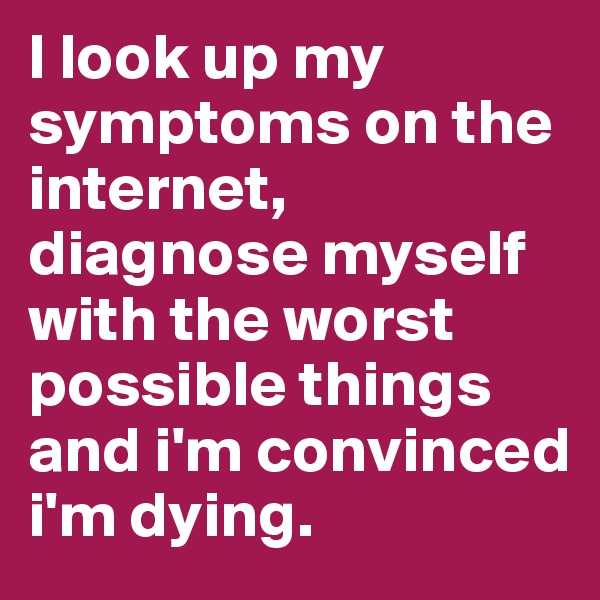 I look up my symptoms on the internet, diagnose myself with the worst possible things and i'm convinced i'm dying. 