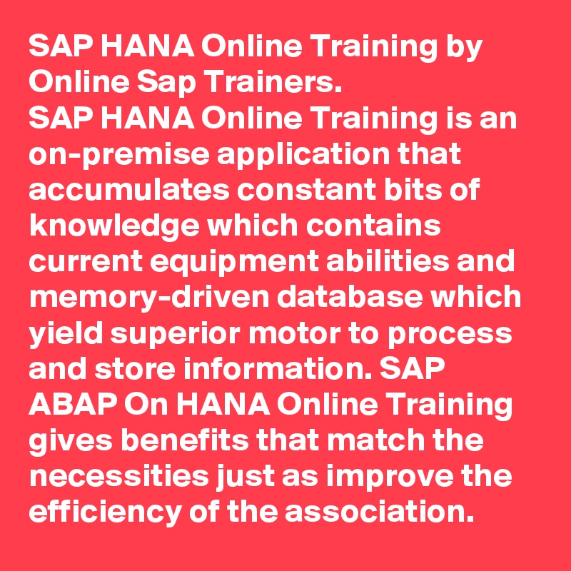 SAP HANA Online Training by Online Sap Trainers.
SAP HANA Online Training is an on-premise application that accumulates constant bits of knowledge which contains current equipment abilities and memory-driven database which yield superior motor to process and store information. SAP ABAP On HANA Online Training gives benefits that match the necessities just as improve the efficiency of the association. 