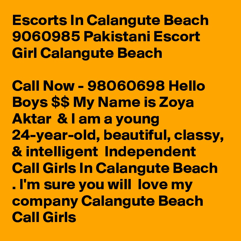 Escorts In Calangute Beach   9060985 Pakistani Escort Girl Calangute Beach    

Call Now - 98060698 Hello Boys $$ My Name is Zoya Aktar  & I am a young 24-year-old, beautiful, classy, & intelligent  Independent Call Girls In Calangute Beach  . I'm sure you will  love my company Calangute Beach  Call Girls  