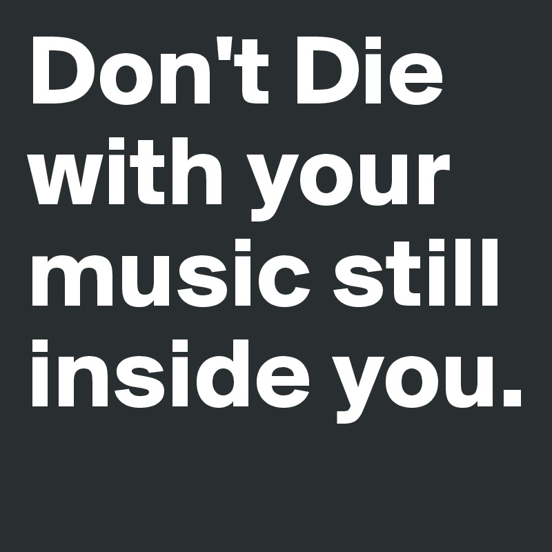 Don't Die with your music still inside you.