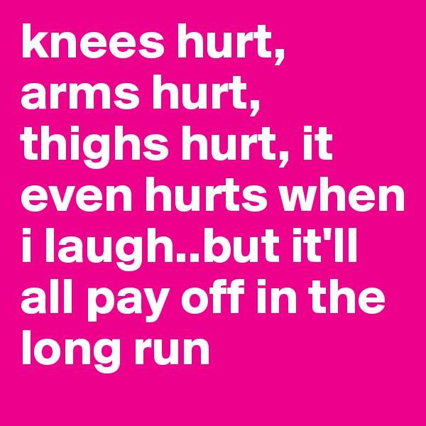 knees hurt, arms hurt, thighs hurt, it even hurts when i laugh..but it'll all pay off in the long run 