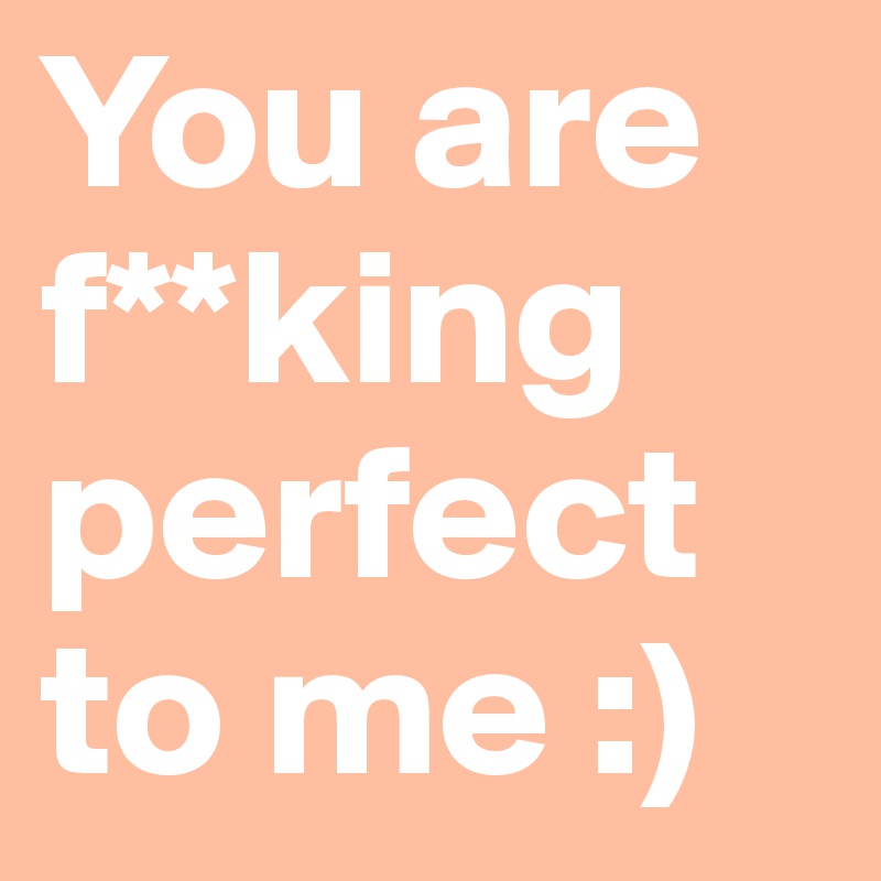 You are f**king perfect to me :) 