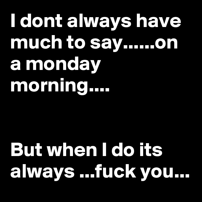 I dont always have much to say......on a monday morning....


But when I do its always ...fuck you...