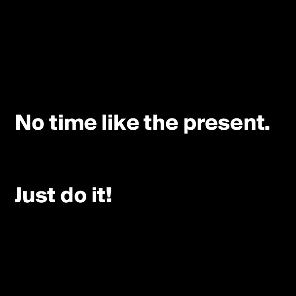 



No time like the present. 


Just do it! 



