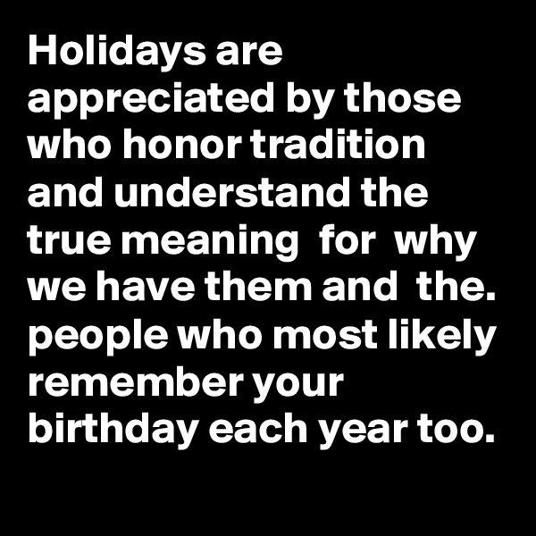 Holidays are appreciated by those who honor tradition and understand the true meaning  for  why  we have them and  the. people who most likely remember your birthday each year too. 