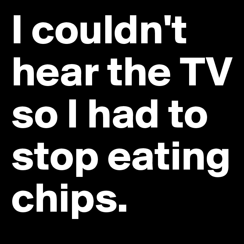 I couldn't hear the TV so I had to stop eating chips.