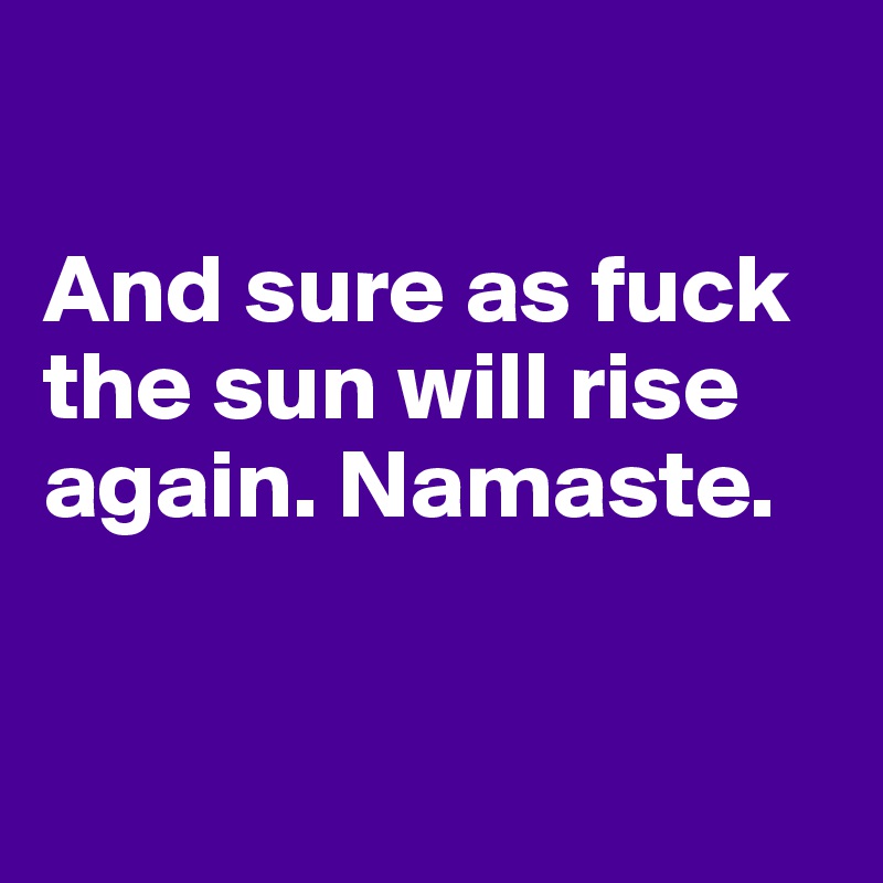 

And sure as fuck the sun will rise again. Namaste.


