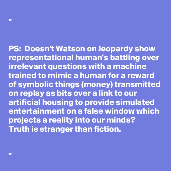 
"


PS:  Doesn't Watson on Jeopardy show representational human's battling over irrelevant questions with a machine trained to mimic a human for a reward of symbolic things (money) transmitted on replay as bits over a link to our artificial housing to provide simulated entertainment on a false window which projects a reality into our minds?
Truth is stranger than fiction.


"