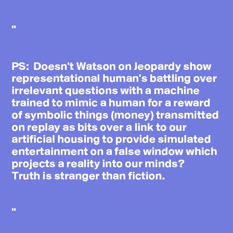 
"


PS:  Doesn't Watson on Jeopardy show representational human's battling over irrelevant questions with a machine trained to mimic a human for a reward of symbolic things (money) transmitted on replay as bits over a link to our artificial housing to provide simulated entertainment on a false window which projects a reality into our minds?
Truth is stranger than fiction.


"