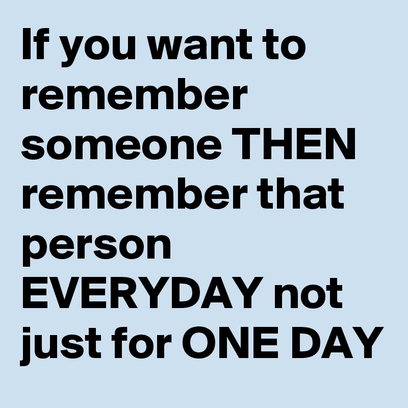 If you want to remember someone THEN remember that person EVERYDAY not just for ONE DAY