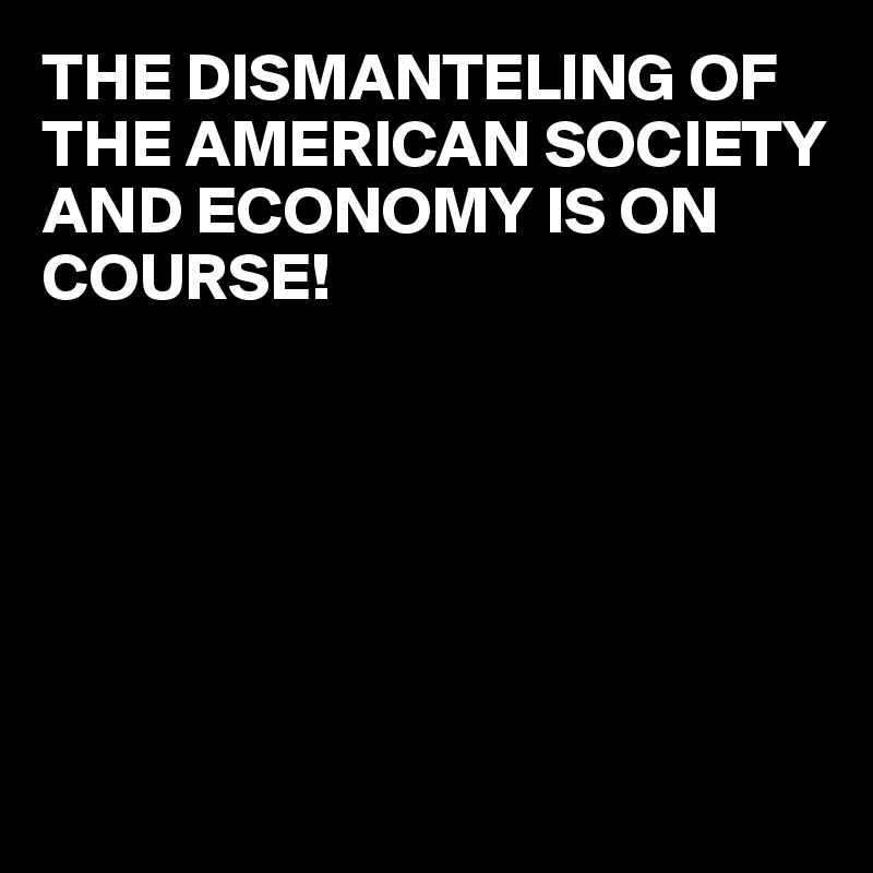 THE DISMANTELING OF THE AMERICAN SOCIETY AND ECONOMY IS ON COURSE!







