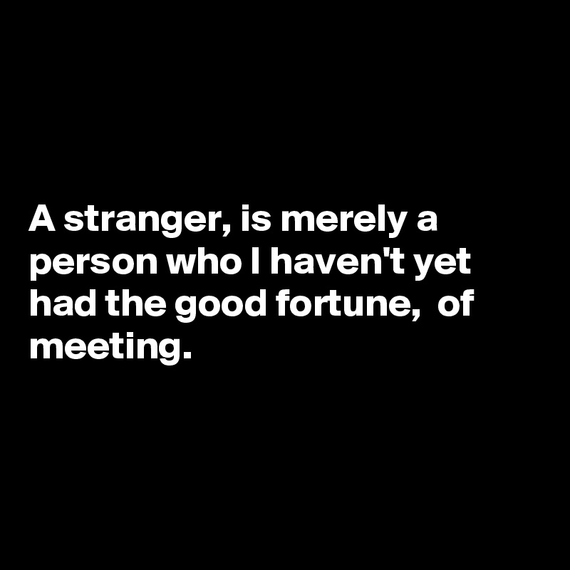 



A stranger, is merely a person who I haven't yet had the good fortune,  of meeting. 



